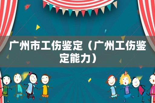 廣州市工傷鑒定（廣州工傷鑒定能力）