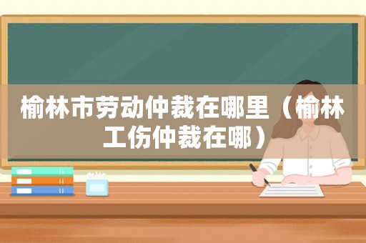 榆林市勞動仲裁在哪里（榆林工傷仲裁在哪）