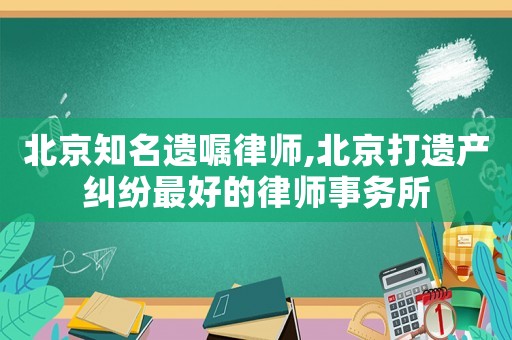 北京知名遺囑律師,北京打遺產糾紛最好的律師事務所