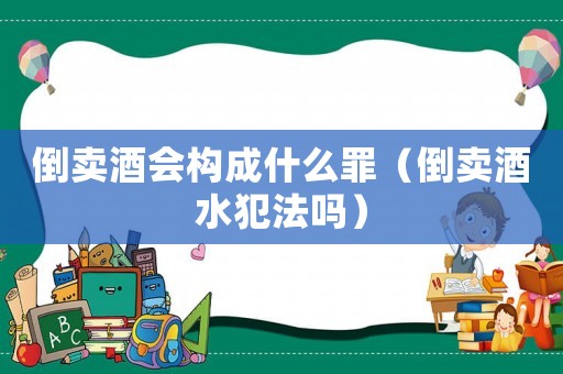 倒賣酒會構成什么罪（倒賣酒水犯法嗎）