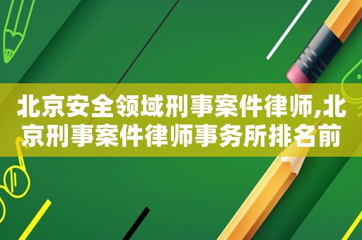 北京安全領域刑事案件律師,北京刑事案件律師事務所排名前十名