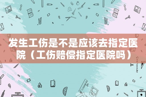 發(fā)生工傷是不是應(yīng)該去指定醫(yī)院（工傷賠償指定醫(yī)院?jiǎn)幔? title=