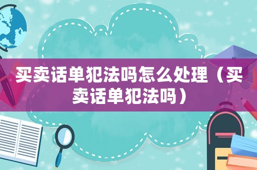 買賣話單犯法嗎怎么處理（買賣話單犯法嗎）