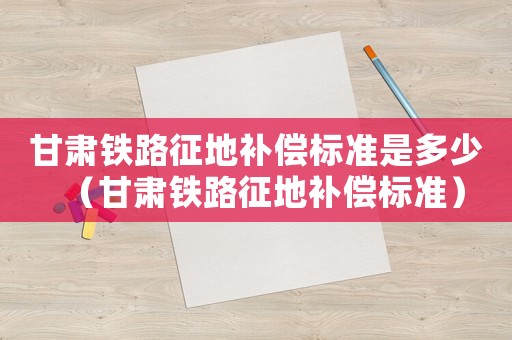 甘肅鐵路征地補償標準是多少（甘肅鐵路征地補償標準）