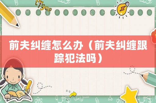前夫糾纏怎么辦（前夫糾纏跟蹤犯法嗎）