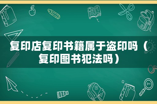 復印店復印書籍屬于盜印嗎（復印圖書犯法嗎）