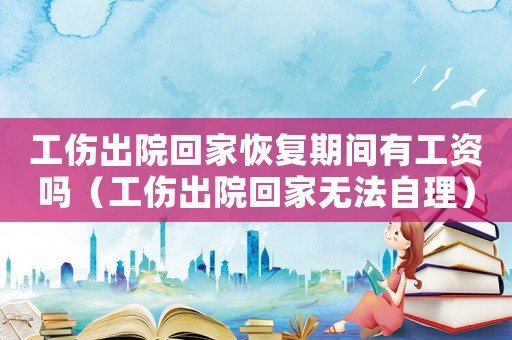 工傷出院回家恢復期間有工資嗎（工傷出院回家無法自理）