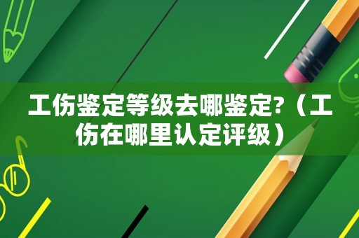 工傷鑒定等級去哪鑒定?（工傷在哪里認定評級）