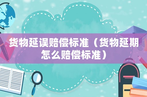 貨物延誤賠償標準（貨物延期怎么賠償標準）