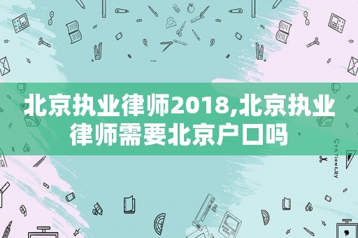 北京執(zhí)業(yè)律師2018,北京執(zhí)業(yè)律師需要北京戶口嗎