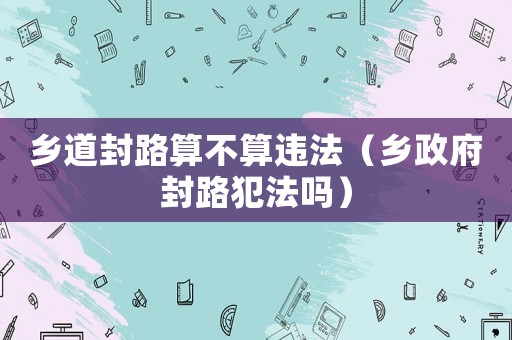 鄉道封路算不算違法（鄉政府封路犯法嗎）