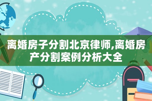 離婚房子分割北京律師,離婚房產分割案例分析大全