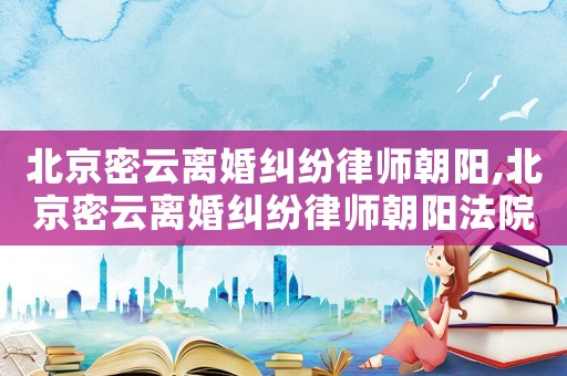 北京密云離婚糾紛律師朝陽,北京密云離婚糾紛律師朝陽法院電話