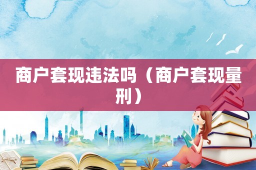 商戶套現違法嗎（商戶套現量刑）