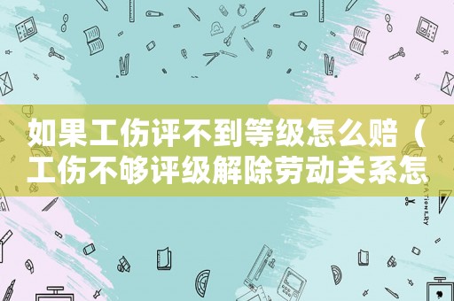 如果工傷評不到等級怎么賠（工傷不夠評級解除勞動關系怎樣賠償）