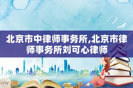 北京市中律師事務(wù)所,北京市律師事務(wù)所劉可心律師
