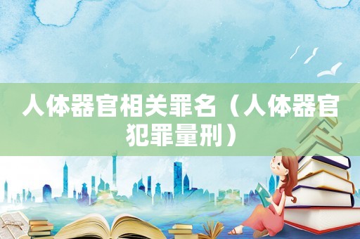 人體器官相關(guān)罪名（人體器官犯罪量刑）