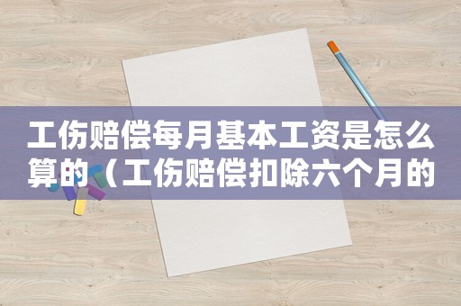 工傷賠償每月基本工資是怎么算的（工傷賠償扣除六個月的基本工資）