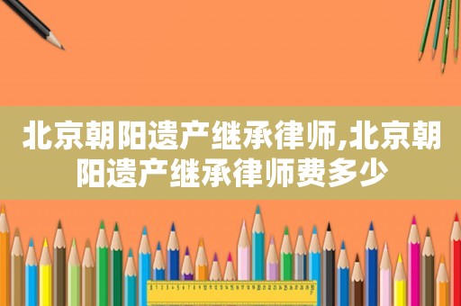 北京朝陽遺產繼承律師,北京朝陽遺產繼承律師費多少