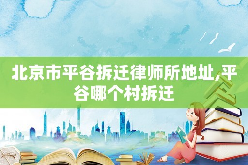 北京市平谷拆遷律師所地址,平谷哪個村拆遷