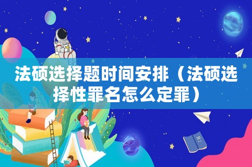 法碩選擇題時間安排（法碩選擇性罪名怎么定罪）
