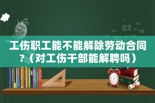 工傷職工能不能解除勞動合同?（對工傷干部能解聘嗎）