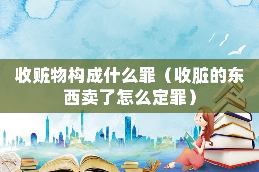 收贓物構成什么罪（收臟的東西賣了怎么定罪）