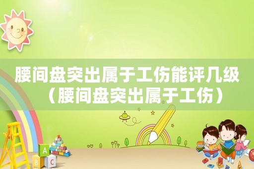 腰間盤突出屬于工傷能評幾級（腰間盤突出屬于工傷）
