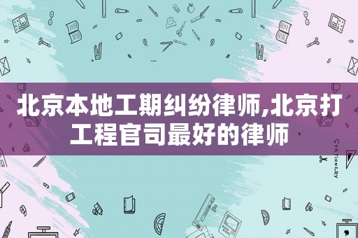 北京本地工期糾紛律師,北京打工程官司最好的律師