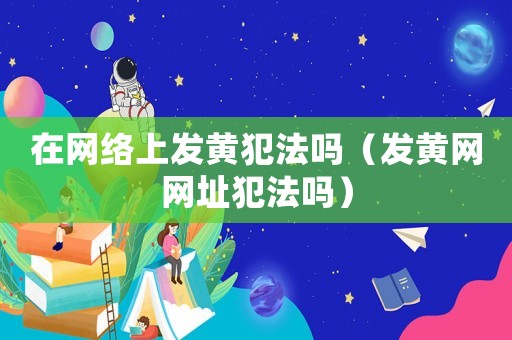 在網絡上發黃犯法嗎（發黃網網址犯法嗎）