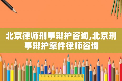 北京律師刑事辯護咨詢,北京刑事辯護案件律師咨詢