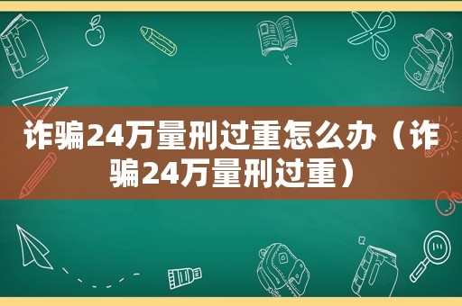 詐騙24萬量刑過重怎么辦（詐騙24萬量刑過重）