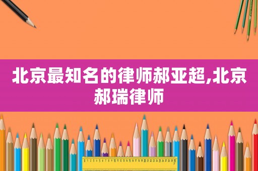北京最知名的律師郝亞超,北京郝瑞律師