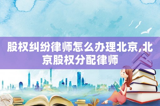 股權糾紛律師怎么辦理北京,北京股權分配律師