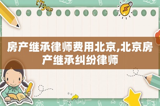 房產繼承律師費用北京,北京房產繼承糾紛律師
