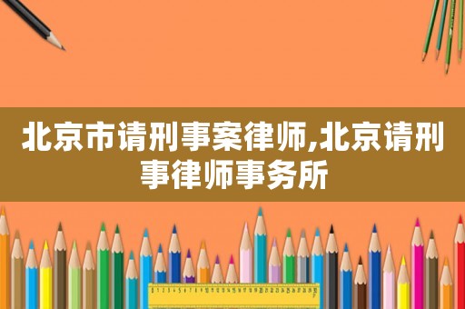 北京市請刑事案律師,北京請刑事律師事務(wù)所