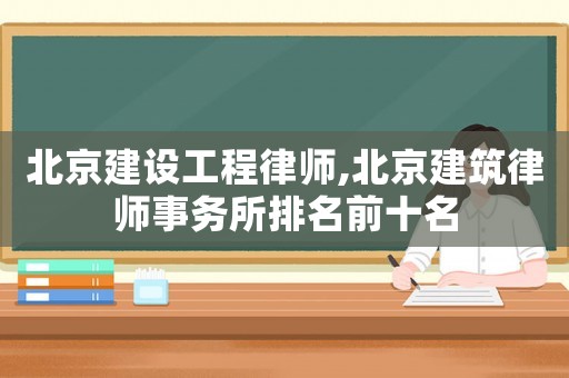 北京建設工程律師,北京建筑律師事務所排名前十名