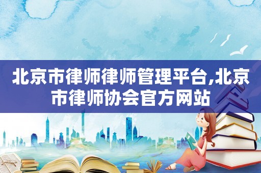 北京市律師律師管理平臺,北京市律師協會官方網站