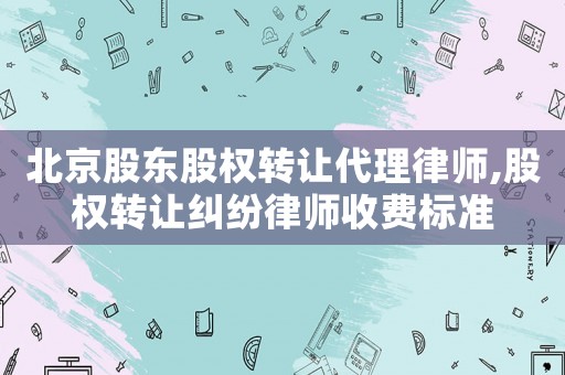 北京股東股權轉讓代理律師,股權轉讓糾紛律師收費標準