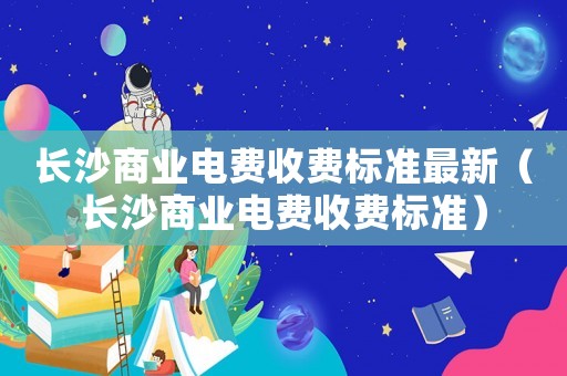 長(zhǎng)沙商業(yè)電費(fèi)收費(fèi)標(biāo)準(zhǔn)最新（長(zhǎng)沙商業(yè)電費(fèi)收費(fèi)標(biāo)準(zhǔn)）