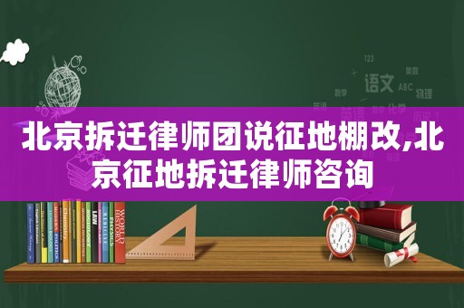 北京拆遷律師團說征地棚改,北京征地拆遷律師咨詢