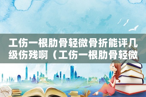 工傷一根肋骨輕微骨折能評幾級傷殘啊（工傷一根肋骨輕微骨折能評幾級傷殘）