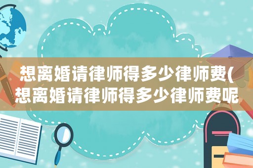 想離婚請律師得多少律師費(想離婚請律師得多少律師費呢)