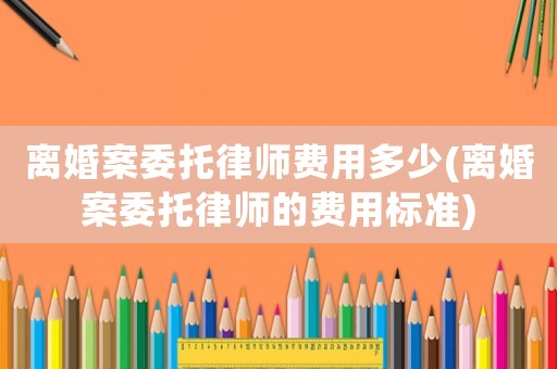 離婚案委托律師費(fèi)用多少(離婚案委托律師的費(fèi)用標(biāo)準(zhǔn))