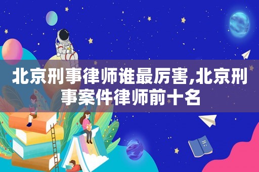 北京刑事律師誰最厲害,北京刑事案件律師前十名