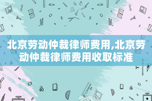 北京勞動仲裁律師費用,北京勞動仲裁律師費用收取標準