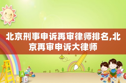 北京刑事申訴再審律師排名,北京再審申訴大律師