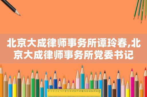 北京大成律師事務所譚玲春,北京大成律師事務所黨委書記