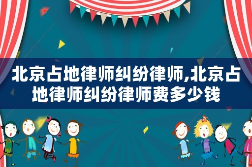北京占地律師糾紛律師,北京占地律師糾紛律師費多少錢