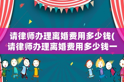 請律師辦理離婚費(fèi)用多少錢(請律師辦理離婚費(fèi)用多少錢一次)
